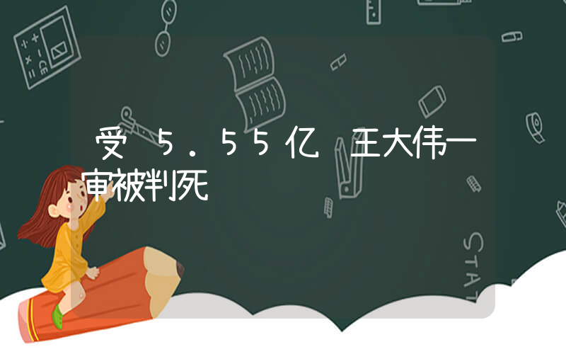 受贿5.55亿 王大伟一审被判死缓插图